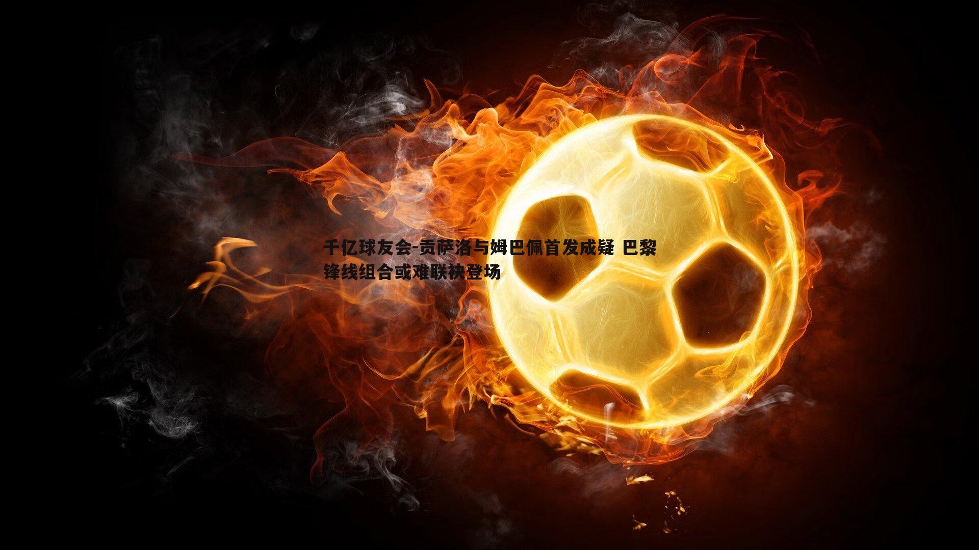 千亿球友会-贡萨洛与姆巴佩首发成疑 巴黎锋线组合或难联袂登场