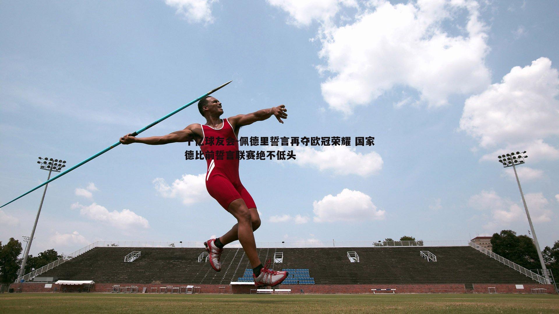 千亿球友会-佩德里誓言再夺欧冠荣耀 国家德比前誓言联赛绝不低头