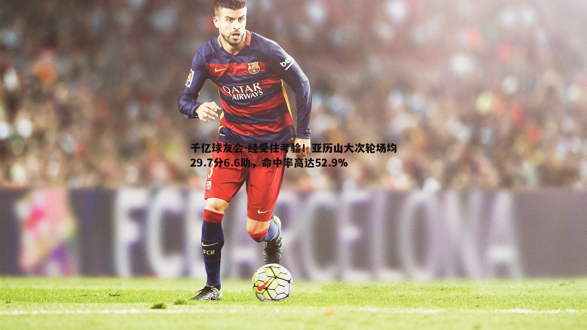 千亿球友会-经受住考验！亚历山大次轮场均29.7分6.6助，命中率高达52.9%