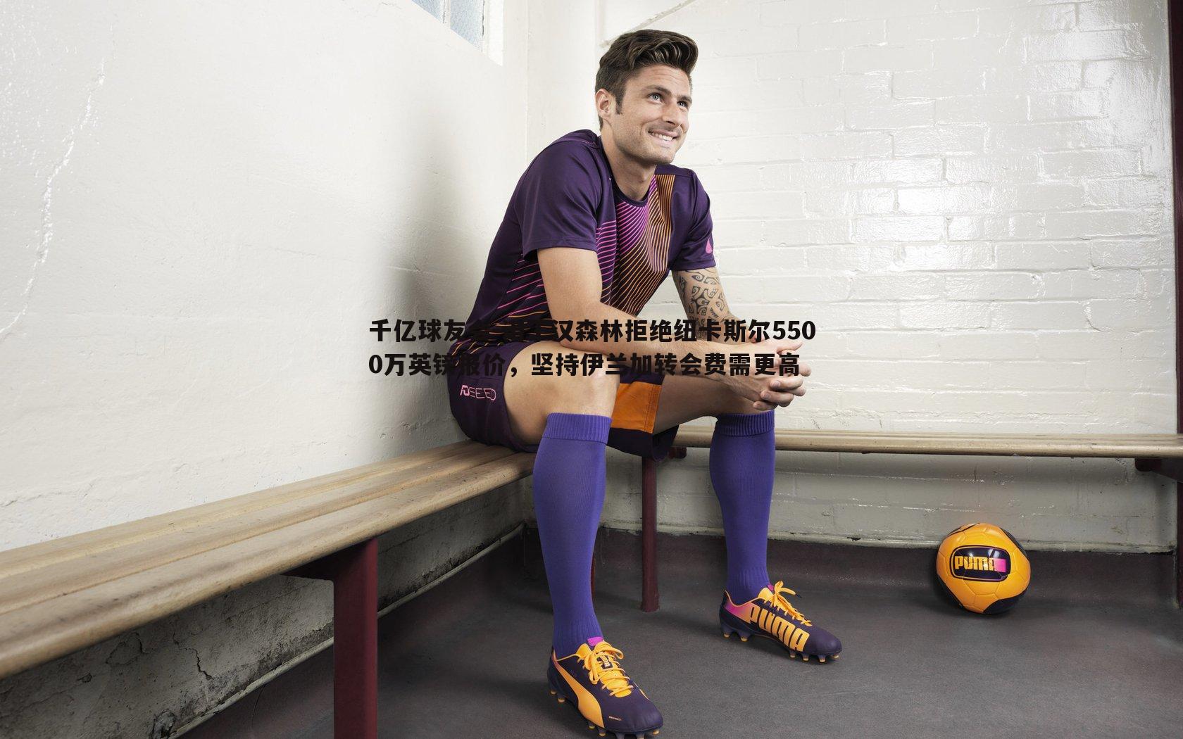 千亿球友会-诺丁汉森林拒绝纽卡斯尔5500万英镑报价，坚持伊兰加转会费需更高