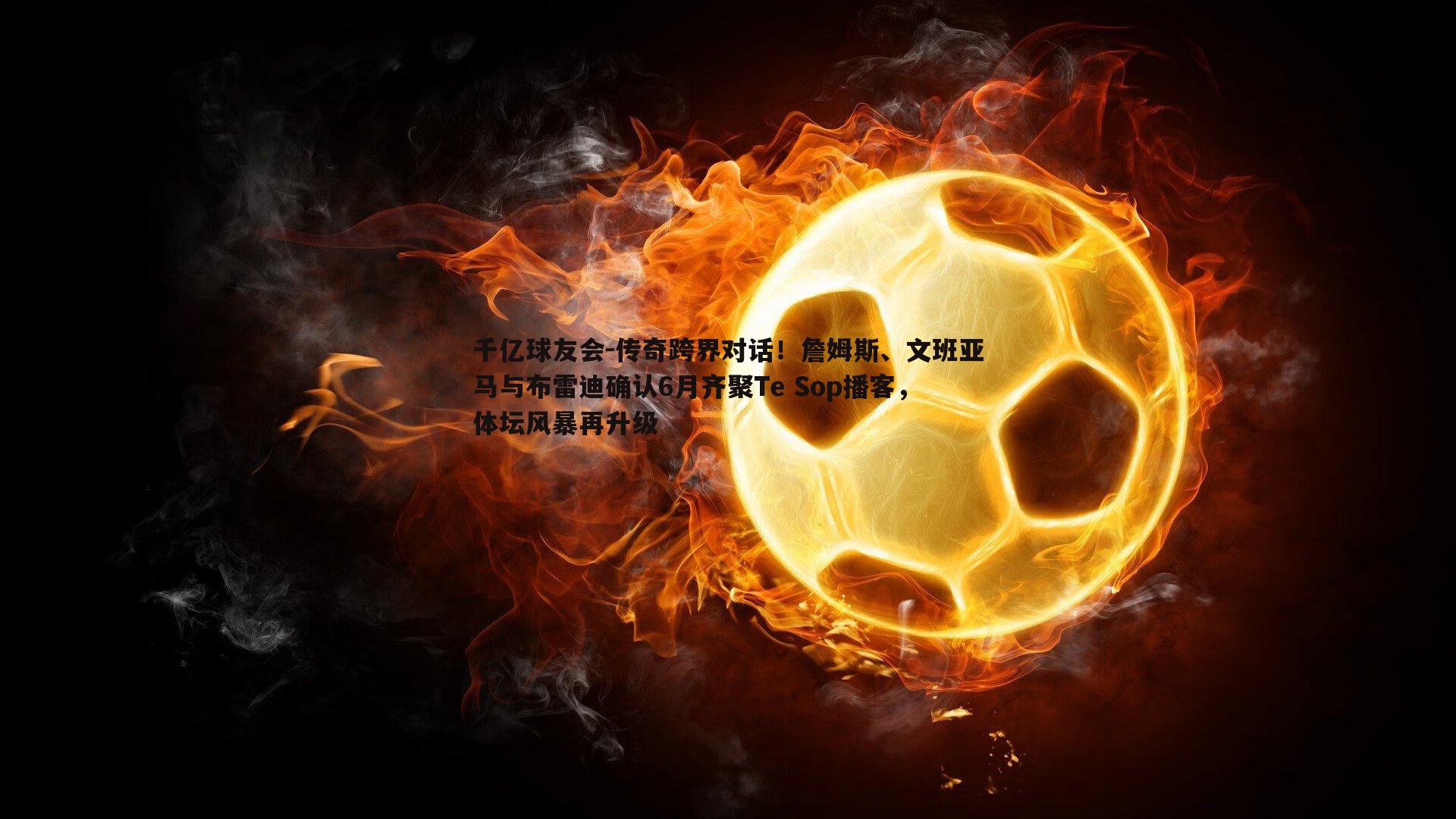 千亿球友会-传奇跨界对话！詹姆斯、文班亚马与布雷迪确认6月齐聚Te Sop播客，体坛风暴再升级