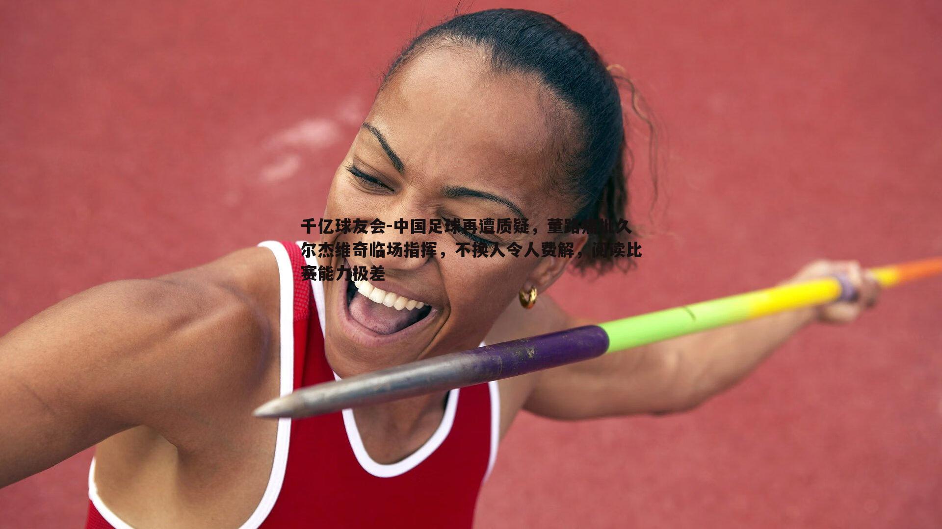 千亿球友会-中国足球再遭质疑，董路痛批久尔杰维奇临场指挥，不换人令人费解，阅读比赛能力极差