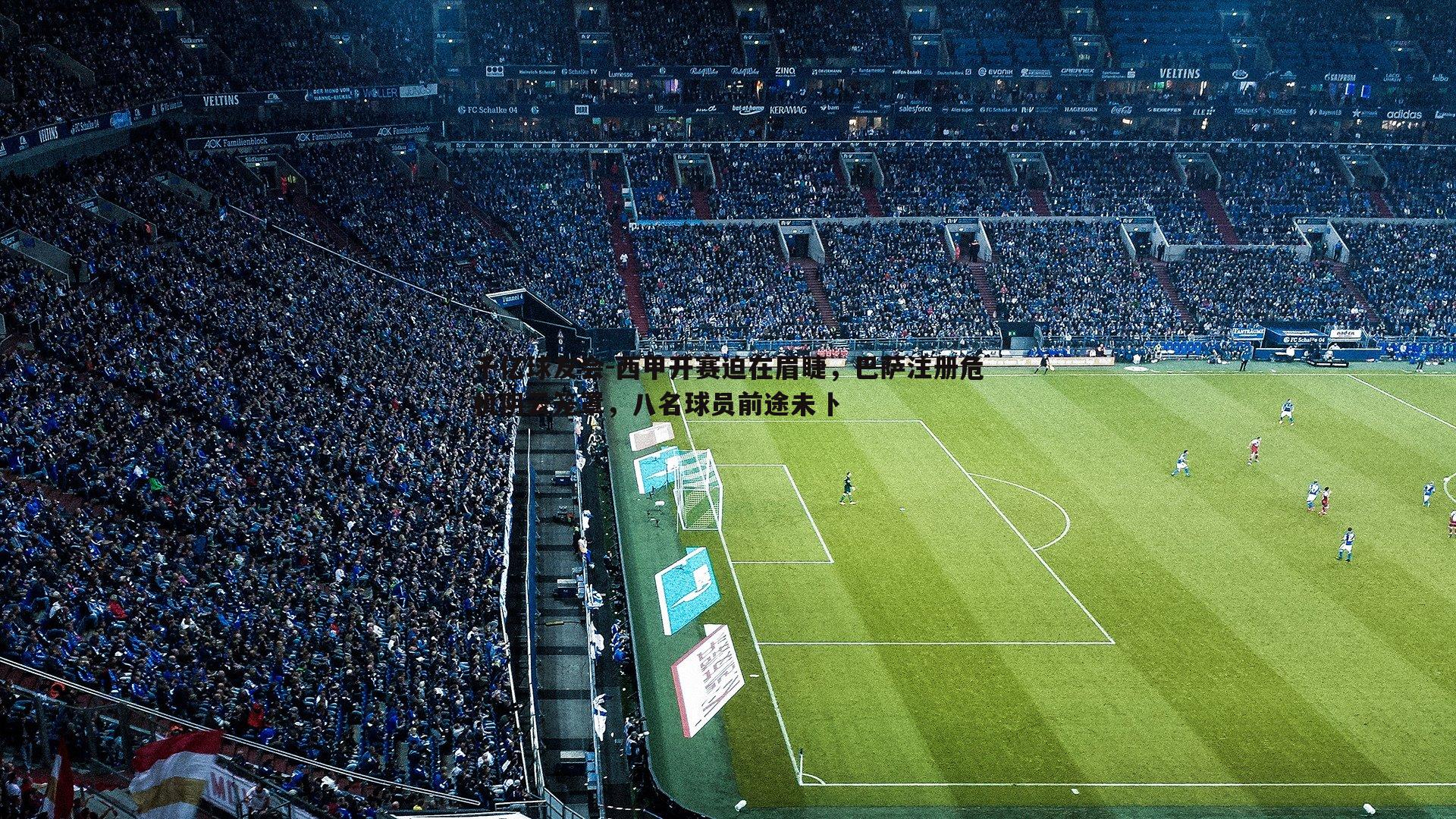 千亿球友会-西甲开赛迫在眉睫，巴萨注册危机阴云笼罩，八名球员前途未卜