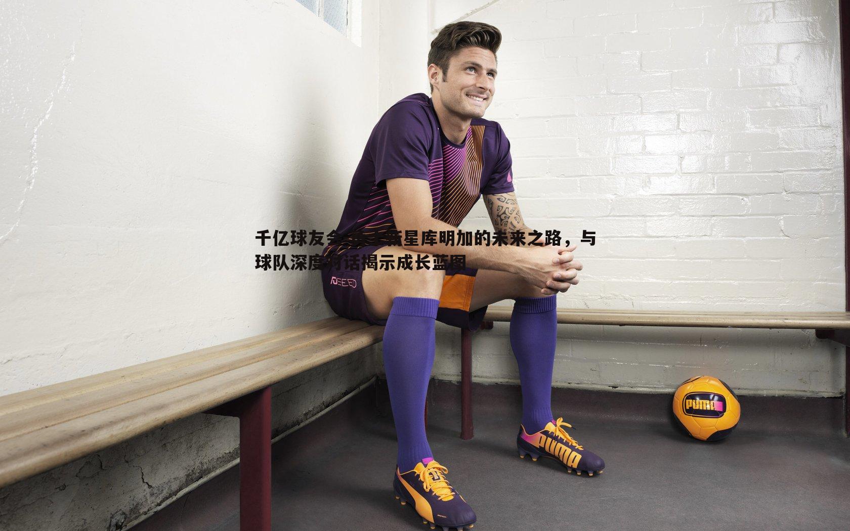 千亿球友会-勇士新星库明加的未来之路，与球队深度对话揭示成长蓝图