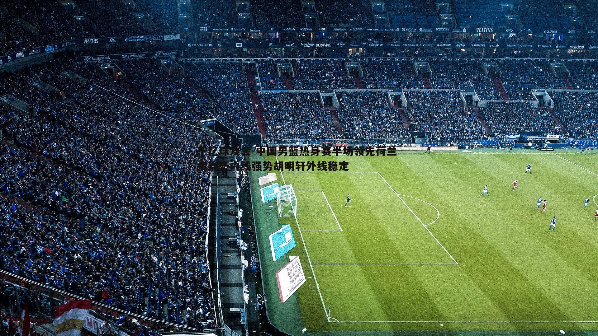 千亿球友会-中国男篮热身赛半场领先荷兰 余嘉豪内线强势胡明轩外线稳定