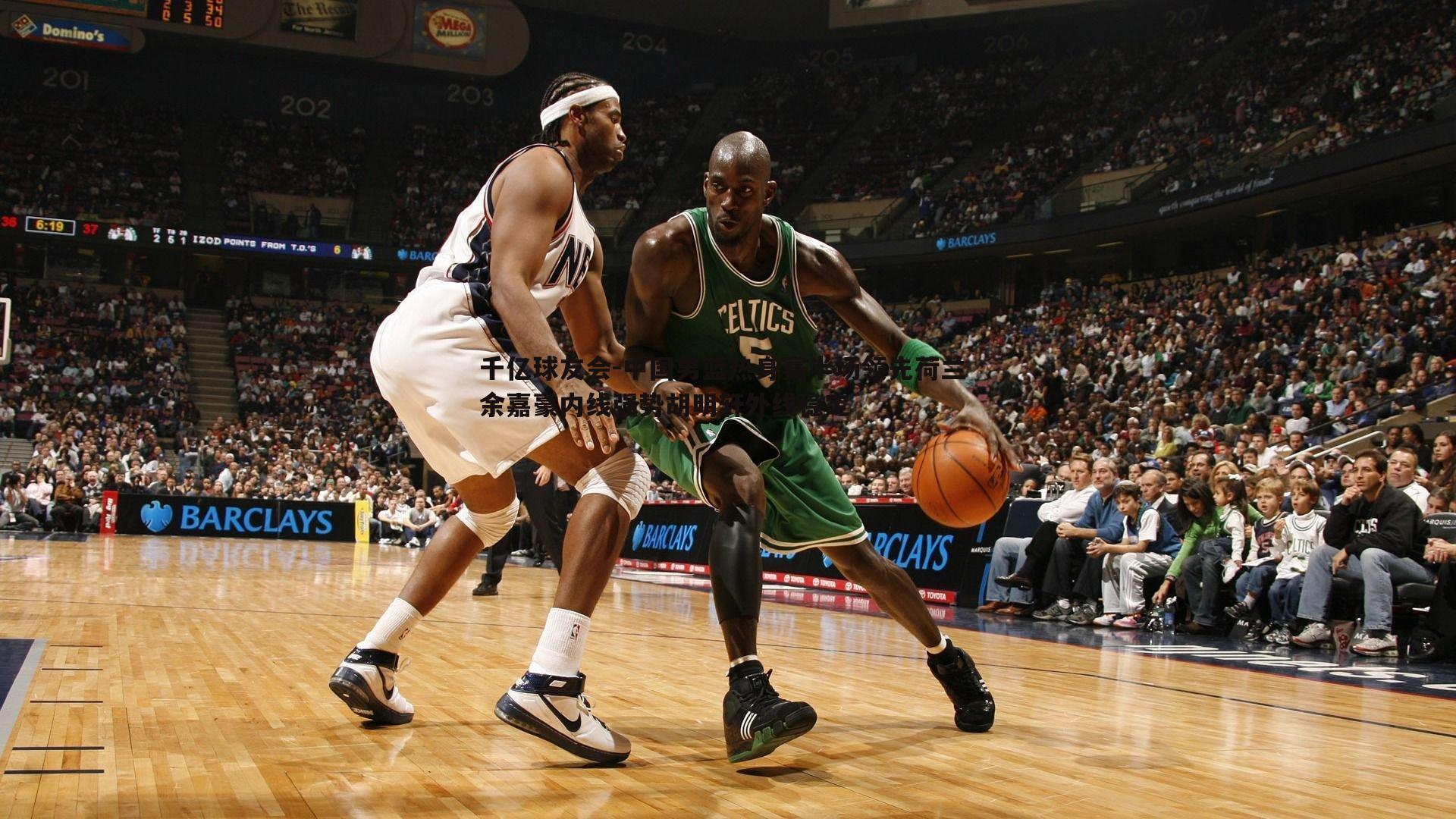 千亿球友会-中国男篮热身赛半场领先荷兰 余嘉豪内线强势胡明轩外线稳定