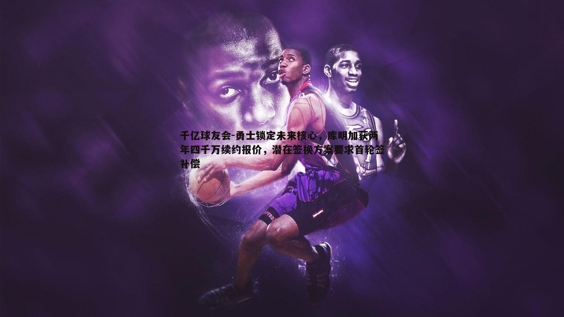 千亿球友会-勇士锁定未来核心,库明加获两年四千万续约报价,潜在签换方案要求首轮签补偿