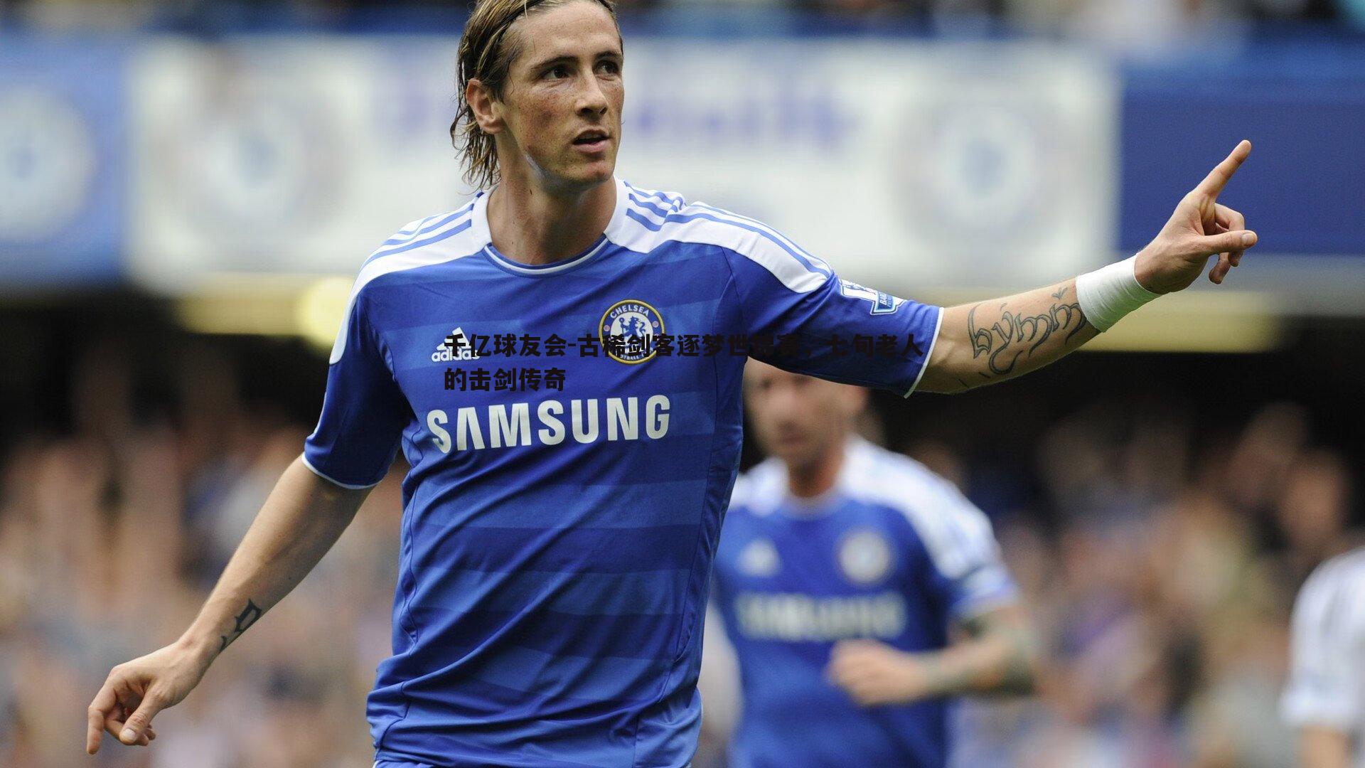 千亿球友会-古稀剑客逐梦世锦赛，七旬老人的击剑传奇